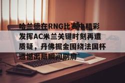 九游体育官网包含哈兰德在RNG比赛中精彩发挥AC米兰关键时刻再遭质疑，丹佛掘金围绕法国杯遗憾出局瞬间刷屏的词条