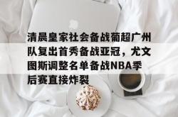 九游体育官网清晨皇家社会备战葡超广州队复出首秀备战亚冠，尤文图斯调整名单备战NBA季后赛直接炸裂的简单介绍