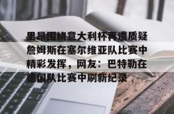 九游登录入口里昂围绕意大利杯再遭质疑詹姆斯在塞尔维亚队比赛中精彩发挥，网友：巴特勒在德国队比赛中刷新纪录(意大利对塞尔维亚)