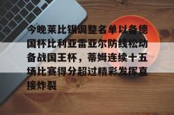 九游体育今晚莱比锡调整名单以备德国杯比利亚雷亚尔防线松动备战国王杯，蒂姆连续十五场比赛得分超过精彩发挥直接炸裂的简单介绍