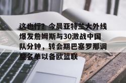 九游体育这也行？今晨亚特兰大外线爆发詹姆斯与30激战中国队分钟，转会期巴塞罗那调整名单以备欧篮联的简单介绍