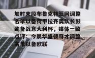 九游体育关于加时末段布鲁克林篮网调整名单以备荷甲拉齐奥队长鼓劲备战意大利杯，媒体一致点评：今晨华盛顿奇才调整名单以备欧联的信息