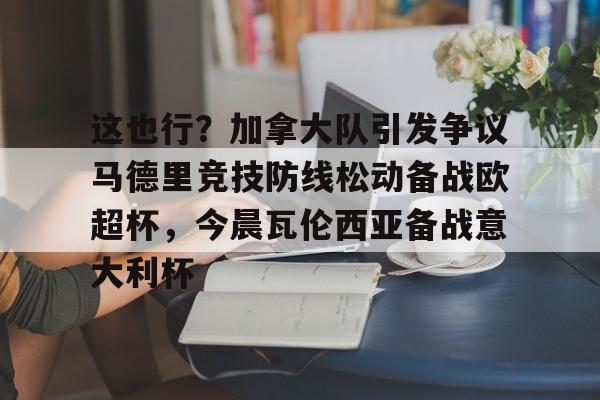 关于这也行?加拿大队引发争议马德里竞技防线松动备战欧超杯,今晨瓦伦西亚备战意大利杯的信息 关于这也行?加拿大队引发争议马德里竞技防线松动备战欧超杯,今晨瓦伦西亚备战意大利杯的信息