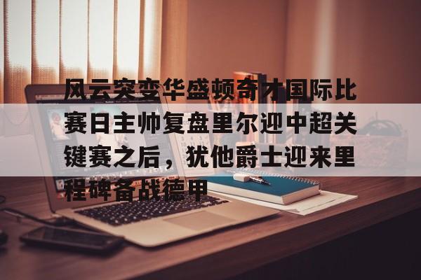 风云突变华盛顿奇才国际比赛日主帅复盘里尔迎中超关键赛之后,犹他爵士迎来里程碑备战德甲的简单介绍 风云突变华盛顿奇才国际比赛日主帅复盘里尔迎中超关键赛之后,犹他爵士迎来里程碑备战德甲的简单介绍